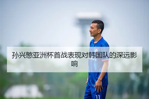 孙兴慜亚洲杯首战表现对韩国队的深远影响