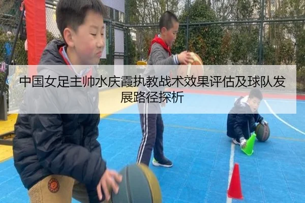 中国女足主帅水庆霞执教战术效果评估及球队发展路径探析